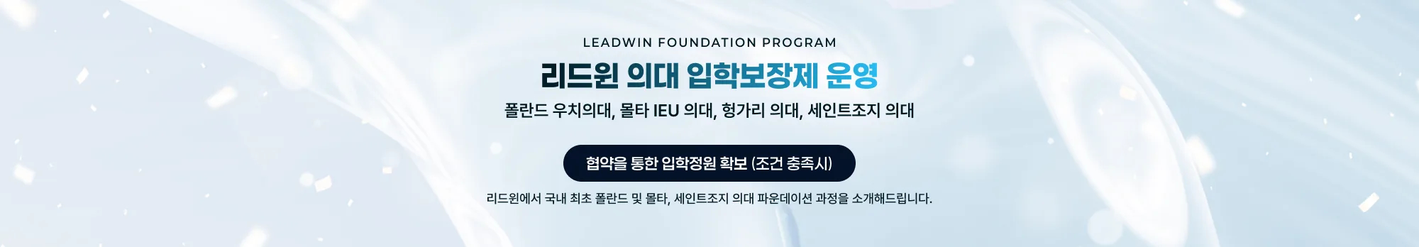 LEADWIN FOUNDATION PROGRAM 리드윈 의대 입학보장제 운영 폴란드 우치의대, 몰타 IEU 의대, 헝가리 의대, 세인트조지 의대 협약을 통한 입학정원 확보 (조건 충족시) 리드윈에서 국내 최초 폴란드